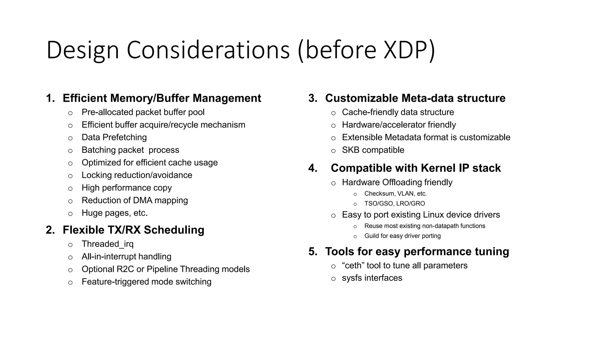 Design Considerations (before XDP)
1. Efficient Memory/Buffer Management
o Pre-allocated packet buffer pool
o Efficient buffer acquire/recycle mechanism
o Data Prefetching
o Batching packet process
o Optimized for efficient cache usage
o Locking reduction/avoidance
o High performance copy
o Reduction of DMA mapping
o Huge pages, etc.
2. Flexible TX/RX Scheduling
o Threaded_irq
o All-in-interrupt handling
o Optional R2C or Pipeline Threading models
o Feature-triggered mode switching
3. Customizable Meta-data structure
o Cache-friendly data structure
o Hardware/accelerator friendly
o Extensible Metadata format is customizable
o SKB compatible
4. Compatible with Kernel IP stack
o Hardware Offloading friendly
o Checksum, VLAN, etc.
o TSO/GSO, LRO/GRO
o Easy to port existing Linux device drivers
o Reuse most existing non-datapath functions
o Guild for easy driver porting
5. Tools for easy performance tuning
o “ceth” tool to tune all parameters
o sysfs interfaces
 