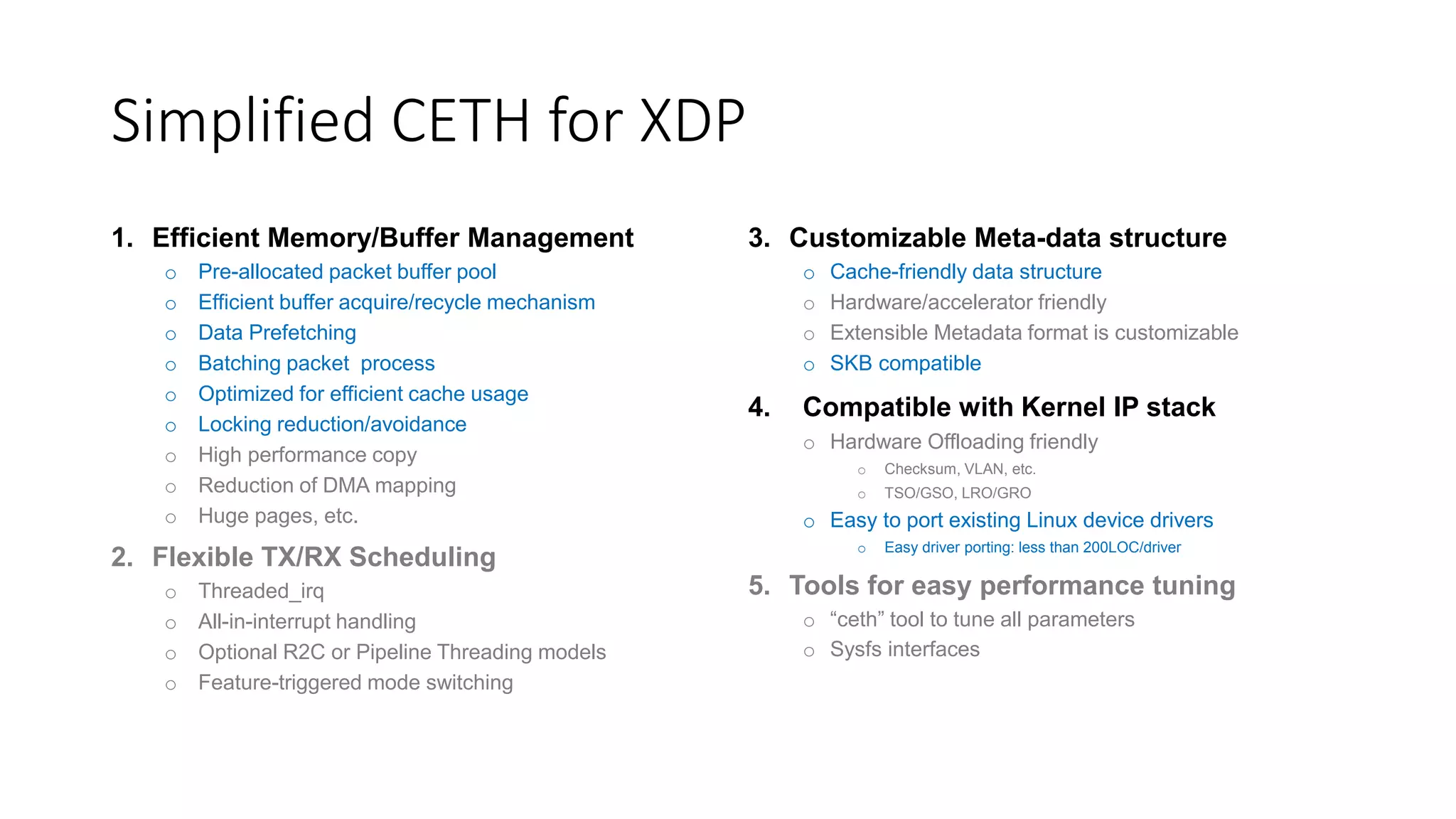 Simplified CETH for XDP
1. Efficient Memory/Buffer Management
o Pre-allocated packet buffer pool
o Efficient buffer acquire/recycle mechanism
o Data Prefetching
o Batching packet process
o Optimized for efficient cache usage
o Locking reduction/avoidance
o High performance copy
o Reduction of DMA mapping
o Huge pages, etc.
2. Flexible TX/RX Scheduling
o Threaded_irq
o All-in-interrupt handling
o Optional R2C or Pipeline Threading models
o Feature-triggered mode switching
3. Customizable Meta-data structure
o Cache-friendly data structure
o Hardware/accelerator friendly
o Extensible Metadata format is customizable
o SKB compatible
4. Compatible with Kernel IP stack
o Hardware Offloading friendly
o Checksum, VLAN, etc.
o TSO/GSO, LRO/GRO
o Easy to port existing Linux device drivers
o Easy driver porting: less than 200LOC/driver
5. Tools for easy performance tuning
o “ceth” tool to tune all parameters
o Sysfs interfaces
 