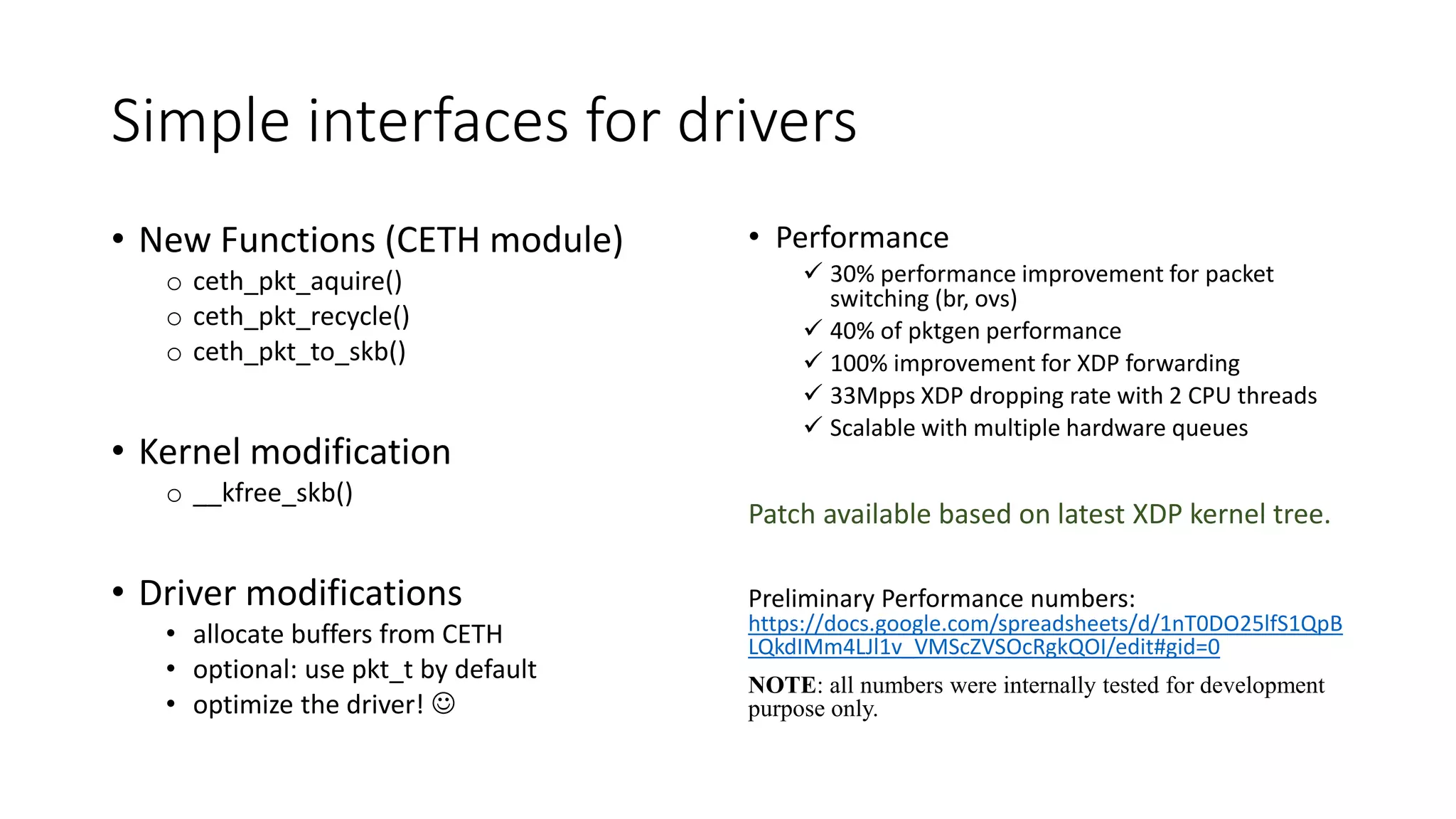 Simple interfaces for drivers
• New Functions (CETH module)
o ceth_pkt_aquire()
o ceth_pkt_recycle()
o ceth_pkt_to_skb()
• Kernel modification
o __kfree_skb()
• Driver modifications
• allocate buffers from CETH
• optional: use pkt_t by default
• optimize the driver! 
• Performance
 30% performance improvement for packet
switching (br, ovs)
 40% of pktgen performance
 100% improvement for XDP forwarding
 33Mpps XDP dropping rate with 2 CPU threads
 Scalable with multiple hardware queues
Patch available based on latest XDP kernel tree.
Preliminary Performance numbers:
https://docs.google.com/spreadsheets/d/1nT0DO25lfS1QpB
LQkdIMm4LJl1v_VMScZVSOcRgkQOI/edit#gid=0
NOTE: all numbers were internally tested for development
purpose only.
 