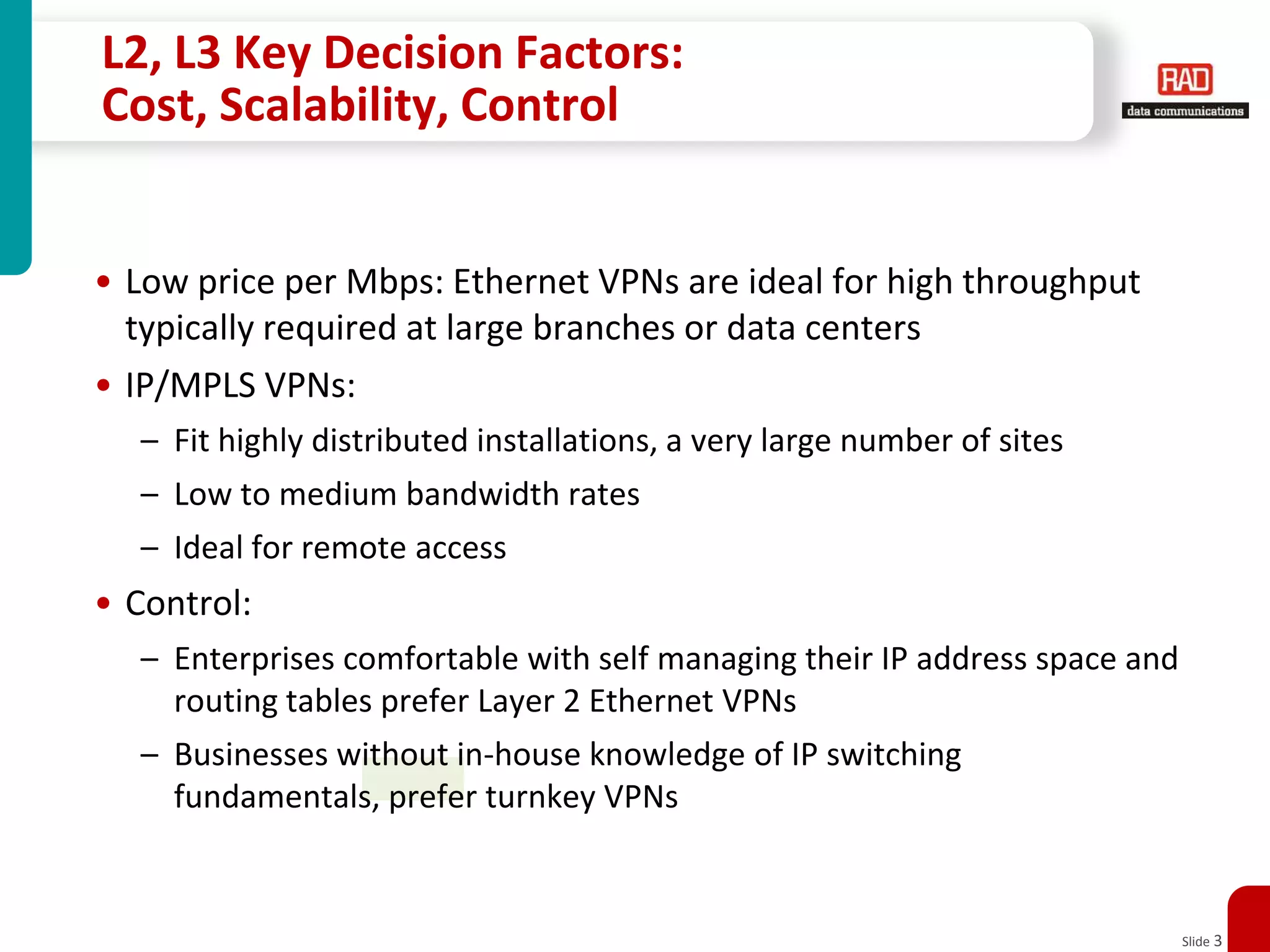 L2, L3 Key Decision Factors:Cost, Scalability, ControlLow price per Mbps: Ethernet VPNs are ideal for high throughput typically required at large branches or data centersIP/MPLS VPNs: Fit highly distributed installations, a very large number of sitesLow to medium bandwidth ratesIdeal for remote accessControl: Enterprises comfortable with self managing their IP address space and routing tables prefer Layer 2 Ethernet VPNsBusinesses without in-house knowledge of IP switching fundamentals, prefer turnkey VPNs