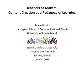 Teachers as Makers:
Content Creation as a Pedagogy of Learning
Renee Hobbs
Harrington School of Communication & Media
University of Rhode Island
Shaping the Future III
Tel Aviv, ISRAEL
June 3, 2015
 