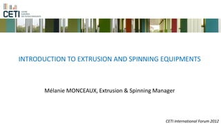 INTRODUCTION TO EXTRUSION AND SPINNING EQUIPMENTS



      Mélanie MONCEAUX, Extrusion & Spinning Manager



                                                CETI International Forum 2012
 