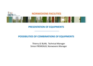 NONWOVENS FACILITIES



       PRESENTATION OF EQUIPMENTS


POSSIBILITIES OF COMBINATIONS OF EQUIPMENTS

           Thierry LE BLAN, Technical Manager
         Simon FREMEAUX, Nonwovens Manager
 