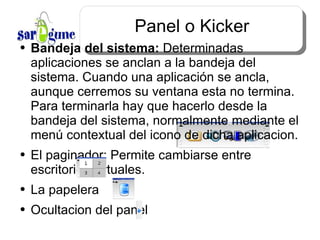 Panel o Kicker Bandeja del sistema:  Determinadas aplicaciones se anclan a la bandeja del sistema. Cuando una aplicación se ancla, aunque cerremos su ventana esta no termina. Para terminarla hay que hacerlo desde la bandeja del sistema, normalmente mediante el menú contextual del icono de dicha aplicacion. El paginador: Permite cambiarse entre escritorios virtuales. La papelera Ocultacion del panel 