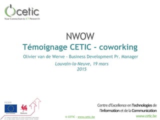 © CETIC – www.cetic.be
Centred’ExcellenceenTechnologiesde
l’InformationetdelaCommunication
www.cetic.be
NWOW
Témoignage CETIC - coworking
Louvain-la-Neuve, 19 mars
2015
Olivier van de Werve - Business Development Pr. Manager
 