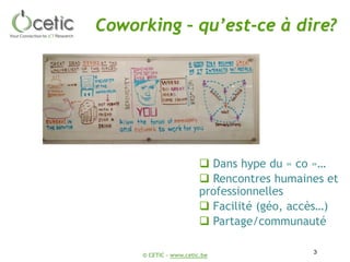 © CETIC – www.cetic.be
Coworking – qu’est-ce à dire?
3
 Dans hype du « co »…
 Rencontres humaines et
professionnelles
 Facilité (géo, accès…)
 Partage/communauté
 