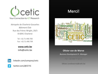 linkedin.com/company/cetic
twitter.com/@CETIC
Aéropole de Charleroi-Gosselies
Bâtiment Éole
Rue des Frères Wright, 29/3
B-6041 Charleroi
Tel: +32.71.490.700
Fax: +32.71.490.799
www.cetic.be
info@cetic.be
Merci!
Olivier van de Werve
Tel : +32 495 77 22 15
Business Development Pr. Manager
Olivier.vandewerve@cetic.be
 