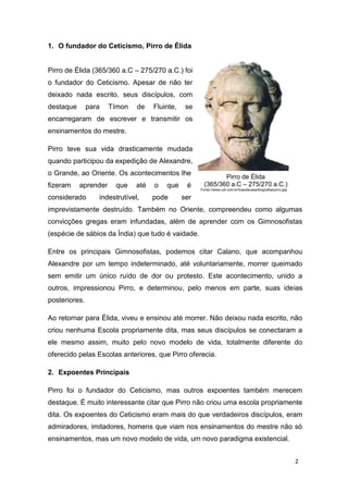 2
1. O fundador do Ceticismo, Pirro de Élida
Pirro de Élida (365/360 a.C – 275/270 a.C.) foi
o fundador do Ceticismo. Apesar de não ter
deixado nada escrito, seus discípulos, com
destaque para Tímon de Fluinte, se
encarregaram de escrever e transmitir os
ensinamentos do mestre.
Pirro teve sua vida drasticamente mudada
quando participou da expedição de Alexandre,
o Grande, ao Oriente. Os acontecimentos lhe
fizeram aprender que até o que é
considerado indestrutível, pode ser
imprevistamente destruído. Também no Oriente, compreendeu como algumas
convicções gregas eram infundadas, além de aprender com os Gimnosofistas
(espécie de sábios da Índia) que tudo é vaidade.
Entre os principais Gimnosofistas, podemos citar Calano, que acompanhou
Alexandre por um tempo indeterminado, até voluntariamente, morrer queimado
sem emitir um único ruído de dor ou protesto. Este acontecimento, unido a
outros, impressionou Pirro, e determinou, pelo menos em parte, suas ideias
posteriores.
Ao retornar para Élida, viveu e ensinou até morrer. Não deixou nada escrito, não
criou nenhuma Escola propriamente dita, mas seus discípulos se conectaram a
ele mesmo assim, muito pelo novo modelo de vida, totalmente diferente do
oferecido pelas Escolas anteriores, que Pirro oferecia.
2. Expoentes Principais
Pirro foi o fundador do Ceticismo, mas outros expoentes também merecem
destaque. É muito interessante citar que Pirro não criou uma escola propriamente
dita. Os expoentes do Ceticismo eram mais do que verdadeiros discípulos, eram
admiradores, imitadores, homens que viam nos ensinamentos do mestre não só
ensinamentos, mas um novo modelo de vida, um novo paradigma existencial.
Pirro de Élida
(365/360 a.C – 275/270 a.C.)
Fonte://www.uol.com.br/licaodecasa/biografias/pirro.jpg
 