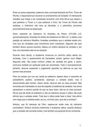 3
Entre os outros expoentes, podemos citar o principal discípulo de Pirro, Tímon de
Fliunte, o responsável por escrever os ensinamentos do fundador. É interessante
ressaltar que chega a ser complicado encontrar uma linha tênue que separe o
que pertence a Tímon e o que pertence a Pirro. Se Tímon de Fliunte não
existisse, o Ceticismo não teria se difundido, e o patrimônio pirroniano
provavelmente teria se dispersado.
Outro expoente do Ceticismo foi Arcesilau de Pitane (315-249 a.C.
aproximadamente). Arcesilau foi diretor da Academia em 264 a.C., e adotou uma
posição de ceticismo filosófico. Arcesilau acreditava que a verdade existia sim,
mas que as condições para encontrá-la eram impróprias. Segundo ele (que
também deixou poucos escritos), faltava um critério absoluto de verdade e, por
isso, era necessário ater-se ao razoável.
Durante meio século, a Academia moveu-se no caminho cético aberto por
Arcesilau. Com o aparecimento de Carnéades, porém, ganhou novo fôlego.
Segundo este, não existe nenhum critério de verdade em geral, e assim,
nenhuma verdade em particular pode ser encontrada. Tudo é incompreensível,
portanto, deve-se suspender o julgamento (epoché) ou atém-se ao que nos
parece mais provável.
Fílon de Larissa, por sua vez, tende ao ecletismo. Apesar disso, é expoente do
probabilismo positivo, acreditando, assimque a verdade existe, mas é
desconhecida pelo homem. Assim sendo, deve-se ater ao mais provável. Não
concorda com Carnéades no que diz respeito a existência da verdade, mas amos
apresentam a mesma opinião do que se deve fazer: ater-se ao mais provável.
Diz-se que ele tende ao ecletismo e não ao ceticismo porque o cético não pode
afirmar que a verdade existe. Tudo que o cético pode fazer é dizer “não afirmo
nem nego que a verdade existe; sou eu, em todo caso, que não a conhece”.
Antíoco, que foi discípulo de Fílon, separou-se ainda mais do ceticismo
carneadiano. Antíoco encerrou totalmente a Academia cética, quando declarou
que a verdade não somente existia, mas também era passível de ser conhecida.
 