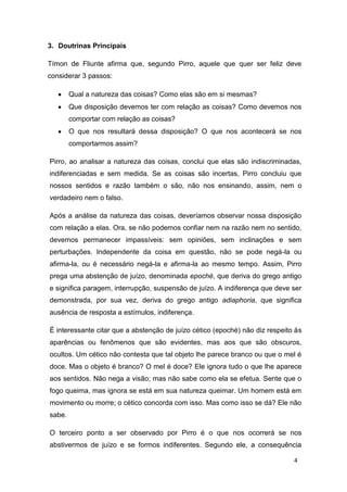 4
3. Doutrinas Principais
Tímon de Fliunte afirma que, segundo Pirro, aquele que quer ser feliz deve
considerar 3 passos:
Qual a natureza das coisas? Como elas são em si mesmas?
Que disposição devemos ter com relação as coisas? Como devemos nos
comportar com relação as coisas?
O que nos resultará dessa disposição? O que nos acontecerá se nos
comportarmos assim?
Pirro, ao analisar a natureza das coisas, conclui que elas são indiscriminadas,
indiferenciadas e sem medida. Se as coisas são incertas, Pirro concluiu que
nossos sentidos e razão também o são, não nos ensinando, assim, nem o
verdadeiro nem o falso.
Após a análise da natureza das coisas, deveríamos observar nossa disposição
com relação a elas. Ora, se não podemos confiar nem na razão nem no sentido,
devemos permanecer impassíveis: sem opiniões, sem inclinações e sem
perturbações. Independente da coisa em questão, não se pode negá-la ou
afirma-la, ou é necessário negá-la e afirma-la ao mesmo tempo. Assim, Pirro
prega uma abstenção de juízo, denominada epoché, que deriva do grego antigo
e significa paragem, interrupção, suspensão de juízo. A indiferença que deve ser
demonstrada, por sua vez, deriva do grego antigo adiaphoria, que significa
ausência de resposta a estímulos, indiferença.
É interessante citar que a abstenção de juízo cético (epoché) não diz respeito às
aparências ou fenômenos que são evidentes, mas aos que são obscuros,
ocultos. Um cético não contesta que tal objeto lhe parece branco ou que o mel é
doce. Mas o objeto é branco? O mel é doce? Ele ignora tudo o que lhe aparece
aos sentidos. Não nega a visão; mas não sabe como ela se efetua. Sente que o
fogo queima, mas ignora se está em sua natureza queimar. Um homem está em
movimento ou morre; o cético concorda com isso. Mas como isso se dá? Ele não
sabe.
O terceiro ponto a ser observado por Pirro é o que nos ocorrerá se nos
abstivermos de juízo e se formos indiferentes. Segundo ele, a consequência
 