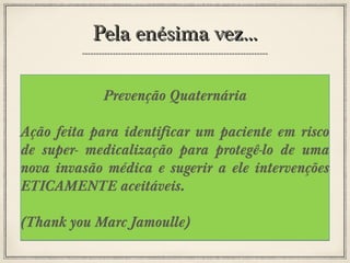 Pela enésima vez...
Prevenção Quaternária
Ação feita para identificar um paciente em risco
de super- medicalização para protegê-lo de uma
nova invasão médica e sugerir a ele intervenções
ETICAMENTE aceitáveis.
(Thank you Marc Jamoulle)

 