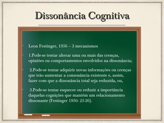 Dissonância Cognitiva
Leon Festinger, 1956 – 3 mecanismos
1.Pode-se tentar alterar uma ou mais das crenças,
opiniões ou comportamentos envolvidos na dissonância;
2.Pode-se tentar adquirir novas informações ou crenças
que irão aumentar a consonância existente e, assim,
fazer com que a dissonância total seja reduzida, ou,
3.Pode-se tentar esquecer ou reduzir a importância
daquelas cognições que mantêm um relacionamento
dissonante (Festinger 1956: 25-26).

 
