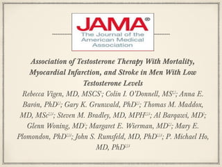 Association of Testosterone Therapy With Mortality,
Myocardial Infarction, and Stroke in Men With Low
Testosterone Levels
Rebecca Vigen, MD, MSCS1; Colin I. O’Donnell, MS2,3; Anna E.
Barón, PhD2,3; Gary K. Grunwald, PhD2,3; Thomas M. Maddox,
MD, MSc2,3,4; Steven M. Bradley, MD, MPH2,3,4; Al Barqawi, MD3;
Glenn Woning, MD3; Margaret E. Wierman, MD2,3; Mary E.
Plomondon, PhD2,3,4; John S. Rumsfeld, MD, PhD2,3,4; P. Michael Ho,
MD, PhD2,3,4

 
