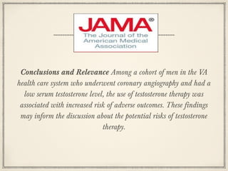 Conclusions and Relevance Among a cohort of men in the VA
health care system who underwent coronary angiography and had a
low serum testosterone level, the use of testosterone therapy was
associated with increased risk of adverse outcomes. These findings
may inform the discussion about the potential risks of testosterone
therapy.

 
