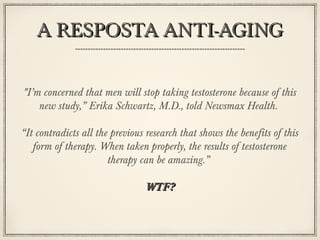 A RESPOSTA ANTI-AGING
"I’m concerned that men will stop taking testosterone because of this
new study,” Erika Schwartz, M.D., told Newsmax Health.
“It contradicts all the previous research that shows the benefits of this
form of therapy. When taken properly, the results of testosterone
therapy can be amazing.”
WTF?

 