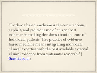 "Evidence based medicine is the conscientious,
explicit, and judicious use of current best
evidence in making decisions about the care of
individual patients. The practice of evidence
based medicine means integrating individual
clinical expertise with the best available external
clinical evidence from systematic research." (
Sackett et.al.)

 