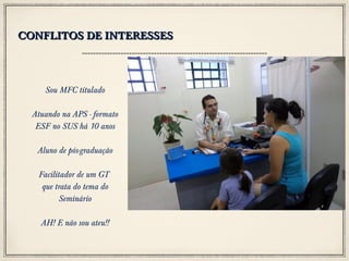CONFLITOS DE INTERESSES

Sou MFC titulado
Atuando na APS - formato
ESF no SUS há 10 anos
Aluno de pós-graduação
Facilitador de um GT
que trata do tema do
Seminário
AH! E não sou ateu!!

 