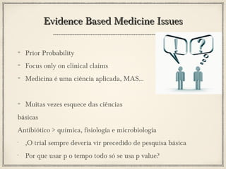 Evidence Based Medicine Issues
Prior Probability
Focus only on clinical claims
Medicina é uma ciência aplicada, MAS...
Muitas vezes esquece das ciências
básicas
Antibiótico > química, fisiologia e microbiologia
•

,O trial sempre deveria vir precedido de pesquisa básica

•

Por que usar p o tempo todo só se usa p value?

 