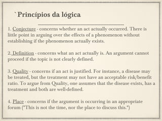 `Princípios da lógica
1. Conjecture - concerns whether an act actually occurred. There is
little point in arguing over the effects of a phenomenon without
establishing if the phenomenon actually exists.
2. Definition - concerns what an act actually is. An argument cannot
proceed if the topic is not clearly defined.
3. Quality - concerns if an act is justified. For instance, a disease may
be treated, but the treatment may not have an acceptable risk/benefit
ratio. To argue from Quality, one assumes that the disease exists, has a
treatment and both are well-defined.
4. Place - concerns if the argument is occurring in an appropriate
forum ("This is not the time, nor the place to discuss this.")

 