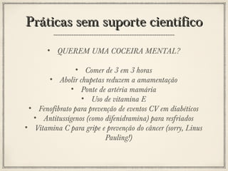 Práticas sem suporte científico
• QUEREM UMA COCEIRA MENTAL?
• Comer de 3 em 3 horas
• Abolir chupetas reduzem a amamentação
• Ponte de artéria mamária
• Uso de vitamina E
• Fenofibrato para prevenção de eventos CV em diabéticos
• Antitussígenos (como difenidramina) para resfriados
• Vitamina C para gripe e prevenção do câncer (sorry, Linus
Pauling!)

 