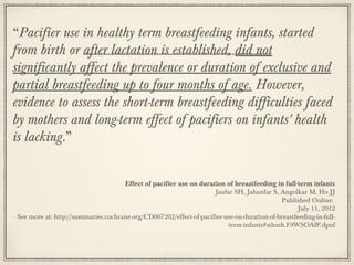 “Pacifier use in healthy term breastfeeding infants, started
from birth or after lactation is established, did not
significantly affect the prevalence or duration of exclusive and
partial breastfeeding up to four months of age. However,
evidence to assess the short-term breastfeeding difficulties faced
by mothers and long-term effect of pacifiers on infants' health
is lacking.”
Effect of pacifier use on duration of breastfeeding in full-term infants
Jaafar SH, Jahanfar S, Angolkar M, Ho JJ
Published Online:
July 11, 2012
- See more at: http://summaries.cochrane.org/CD007202/effect-of-pacifier-use-on-duration-of-breastfeeding-in-fullterm-infants#sthash.F9WSOAfP.dpuf

 