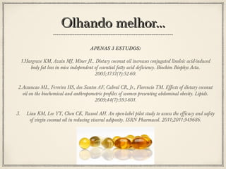 Olhando melhor...
APENAS 3 ESTUDOS:
1.Hargrave KM, Azain MJ, Miner JL. Dietary coconut oil increases conjugated linoleic acid-induced
body fat loss in mice independent of essential fatty acid deficiency. Biochim Biophys Acta.
2005;1737(1):52-60.
2.Assuncao ML, Ferreira HS, dos Santos AF, Cabral CR, Jr., Florencio TM. Effects of dietary coconut
oil on the biochemical and anthropometric profiles of women presenting abdominal obesity. Lipids.
2009;44(7):593-601.
3.

Liau KM, Lee YY, Chen CK, Rasool AH. An open-label pilot study to assess the efficacy and safety
of virgin coconut oil in reducing visceral adiposity. ISRN Pharmacol. 2011;2011:949686.
.

 