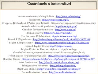 Controlando o incontrolável
International society of drug Bulletin ; http://www.isdbweb.org/
Prescrire fr ; http://www.prescrire.org/fr/
Groupe de Recherche et d’Action pour la Santé ; http://www.grouperechercheactionsante.com/
Australian therapeutic guidelines; http://www.tg.org.au/
Canadian therapeutic initiative : http://www.ti.ubc.ca/
Belgian Minerva: http://www.minerva-ebm.be
The Cochrane Collaboration ; http://www.cochrane.org/
Finnish EBMguidelines ; http://onlinelibrary.wiley.com/book/10.1002/0470057203
Belgian EBMpracticenet ; https://www.ebmpracticenet.be/fr/Pages/Welkom.aspx
Spanish Equipo Cesca ; http://equipocesca.org/
Belgian Centre for Pharmacovigilance : http://www.faggafmps.be/en/human_use/medicines/medicines/pharmacovigilance/bcph/
French centers for pharmacovigilance ; http://www.centres-pharmacovigilance.net
Brazilian Bireme ; http://www.bireme.br/php/level.php?lang=pt&component=107&item=107
Alter Dictionnaire ; http://alterdictionnaire.homovivens.org/
Selling sickness movement : http://sellingsickness.com/
Right Care alliance ; http://lowninstitute.org/right-care-alliance/
Surmedicalisation France : http://surmedicalisation.fr/

 