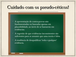 Cuidado com os pseudo-céticos!
A apresentação de contra-provas não
fundamentadas ou baseadas apenas em
plausibilidade, ao invés de se basearem em
evidências.
A sugestão de que evidências inconsistentes são
suficientes para se assumir que uma teoria é falsa.
A tendência de desqualificar 'toda e qualquer'
evidência.

 