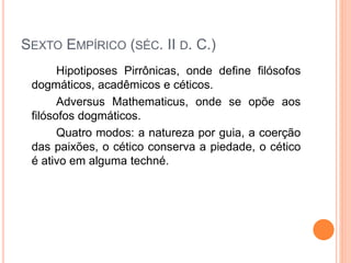 SEXTO EMPÍRICO (SÉC. II D. C.)
Hipotiposes Pirrônicas, onde define filósofos
dogmáticos, acadêmicos e céticos.
Adversus Mathematicus, onde se opõe aos
filósofos dogmáticos.
Quatro modos: a natureza por guia, a coerção
das paixões, o cético conserva a piedade, o cético
é ativo em alguma techné.
 