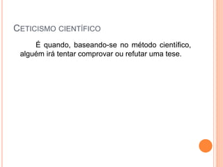 CETICISMO CIENTÍFICO
É quando, baseando-se no método científico,
alguém irá tentar comprovar ou refutar uma tese.
 