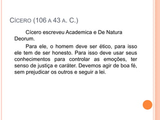 CÍCERO (106 A 43 A. C.)
Cícero escreveu Academica e De Natura
Deorum.
Para ele, o homem deve ser ético, para isso
ele tem de ser honesto. Para isso deve usar seus
conhecimentos para controlar as emoções, ter
senso de justiça e caráter. Devemos agir de boa fé,
sem prejudicar os outros e seguir a lei.
 