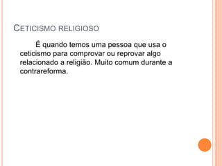 CETICISMO RELIGIOSO
É quando temos uma pessoa que usa o
ceticismo para comprovar ou reprovar algo
relacionado a religião. Muito comum durante a
contrareforma.
 