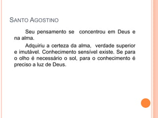SANTO AGOSTINO
Seu pensamento se concentrou em Deus e
na alma.
Adquiriu a certeza da alma, verdade superior
e imutável. Conhecimento sensível existe. Se para
o olho é necessário o sol, para o conhecimento é
preciso a luz de Deus.
 