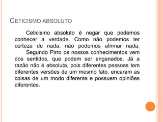 CETICISMO ABSOLUTO
Ceticismo absoluto é negar que podemos
conhecer a verdade. Como não podemos ter
certeza de nada, não podemos afirmar nada.
Segundo Pirro os nossos conhecimentos vem
dos sentidos, que podem ser enganados. Já a
razão não é absoluta, pois diferentes pessoas tem
diferentes versões de um mesmo fato, encaram as
coisas de um modo diferente e possuem opiniões
diferentes.
 