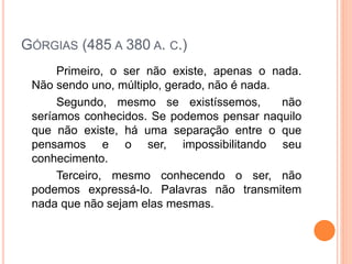 GÓRGIAS (485 A 380 A. C.)
Primeiro, o ser não existe, apenas o nada.
Não sendo uno, múltiplo, gerado, não é nada.
Segundo, mesmo se existíssemos, não
seríamos conhecidos. Se podemos pensar naquilo
que não existe, há uma separação entre o que
pensamos e o ser, impossibilitando seu
conhecimento.
Terceiro, mesmo conhecendo o ser, não
podemos expressá-lo. Palavras não transmitem
nada que não sejam elas mesmas.
 