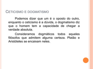 CETICISMO E DOGMATISMO
Podemos dizer que um é o oposto do outro,
enquanto o ceticismo é a dúvida, o dogmatismo diz
que o homem tem a capacidade de chegar a
verdade absoluta.
Consideramos dogmáticos todos aqueles
filósofos que admitem alguma certeza. Platão e
Aristóteles se encaixam neles.
 
