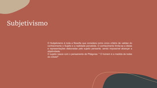 Subjetivismo
O Subjetivismo é toda a filosofia que considera como único critério de validez do
conhecimento o Sujeito e a realidade percebida. O conhecimento limita-se a ideias
e representações elaboradas pelo sujeito pensante, sendo impossível alcançar a
objetividade.
O sujeito nasce com o pensamento de Pitágoras: " O homem é a medida de todas
as coisas!"
 