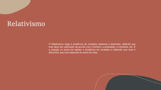 Relativismo
O Relativismo nega a existência de verdades objetivas e absolutas, defende que
tudo deve ser valorizado de acordo com o homem, a sociedade, o momento, etc. É
a posição ou teoria de rejeitar a existência de verdades e defender que tudo é
discutível, que tudo depende do ponto de vista.
 