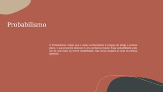 Probabilismo
O Probabilismo propõe que o nosso conhecimento é incapaz de atingir a certeza
plena, o que podemos alcançar é uma verdade provável. Essa probabilidade pode
ser de uma maior ou menor credibilidade, mas nunca chegará ao nível da certeza
absoluta.
 