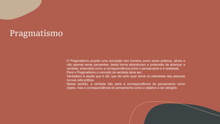 Pragmatismo
O Pragmatismo propõe uma conceção dos homens como seres práticos, ativos e
não apenas seres pensantes, desta forma abandonam a pretensão de alcançar a
verdade, entendida como a correspondência entre o pensamento e a realidade.
Para o Pragmatismo o conceito de verdade deve ser:
Verdadeiro é aquilo que é útil, que dá certo quer serve os interesses das pessoas
na sua vida prática.
Nesse sentido, a verdade não seria a correspondência do pensamento como
objeto, mas a correspondência do pensamento como o objetivo a ser atingido.
 