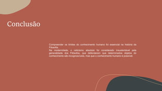 Conclusão
Compreender os limites do conhecimento humano foi essencial na história da
Filosofia.
Na modernidade, o ceticismo absoluto foi considerado insustentável pela
generalidade dos Filósofos, que defenderam que determinados objetos do
conhecimento são incognoscíveis, mas que o conhecimento humano é possível.
 