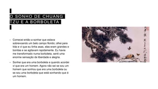 O SONHO DE CHUANG
TZU E A BORBOLETA
• Comecei então a sonhar que estava
sobrevoando um belo campo florido; olhei para
trás e vi que eu tinha asas, elas eram grandes e
bonitas e se agitavam rapidamente. Eu havia
me transformado numa borboleta, senti uma
enorme sensação de liberdade e alegria.
• Sonhei que era uma borboleta e quando acordei
vi que era um homem. Agora não sei se sou um
homem que sonhou que era uma borboleta ou
se sou uma borboleta que está sonhando que é
um homem.
 