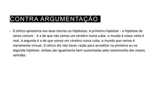 CONTRA ARGUMENTAÇÃO
• 0 cético apresenta-nos duas teorias ou hipóteses. A primeira hipótese - a hipótese do
senso comum – é a de que não somos um cérebro numa cuba: o mundo à nossa volta é
real. A segunda é a de que somos um cérebro numa cuba: o mundo que vemos é
meramente virtual. 0 cético diz não haver razão para acreditar na primeira ou na
segunda hipótese. Ambas são igualmente bem sustentadas pelo testemunho dos nossos
sentidos
 