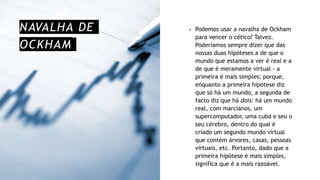 NAVALHA DE
OCKHAM
• Podemos usar a navalha de Ockham
para vencer o cético? Talvez.
Poderíamos sempre dizer que das
nossas duas hipóteses a de que o
mundo que estamos a ver é real e a
de que é meramente virtual - a
primeira é mais simples; porque,
enquanto a primeira hipótese diz
que só há um mundo, a segunda de
facto diz que há dois: há um mundo
real, com marcianos, um
supercomputador, uma cuba e seu o
seu cérebro, dentro do qual é
criado um segundo mundo virtual
que contém árvores, casas, pessoas
virtuais, etc. Portanto, dado que a
primeira hipótese é mais simples,
significa que é a mais razoável.
 