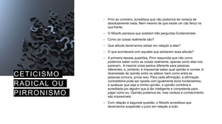 CETICISMO
RADICAL OU
PIRRONISMO
• Pirro ao contrário, acreditava que não podemos ter certeza de
absolutamente nada. Nem mesmo de que existe um cão feroz na
sua frente.
• O filósofo pensava que existiam três perguntas fundamentais:
• Como as coisas realmente são?
• Que atitude deveríamos adotar em relação à elas?
• O que acontecerá com aqueles que adotarem essa atitude?
• A primeira dessas questões, Pirro respondia que não como
podemos saber como as coisas realmente, apenas como elas nos
parecem. A mesma coisa parece diferente para pessoas
diferentes, e, portanto, é impossível saber qual opinião é correta. A
diversidade de opinião entre os sábios, bem como entre as
pessoas comuns, prova isso. Para cada afirmação, a afirmação
contraditória pode ser oposta com igualmente bons fundamentos,
e qualquer que seja a minha opinião, a opinião contrária é
acreditada por alguém que é tão inteligente e competente para
julgar como eu. Opinião podemos ter, mas certeza e conhecimento
são impossíveis.
• Com relação à segunda questão, o filósofo acreditava que
deveríamos suspender o juízo em relação a tudo.
 