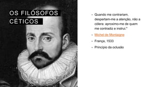 OS FILÓSOFOS
CÉTICOS
• Quando me contrariam,
despertam-me a atenção, não a
cólera: aproximo-me de quem
me contradiz e instrui."
• Michel de Montaigne
• França, 1533
• Princípio da oclusão
 