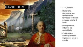 DAVID HUME • 1711, Escócia
• Hume tenta
demonstrar que
nenhuma das
formas de conhecer
o mundo exterior é
fiável.
• Os argumentos
indutivos e a
causalidade.
• É tudo incerto
exceto que tenho
impressões sobre o
mundo.
 