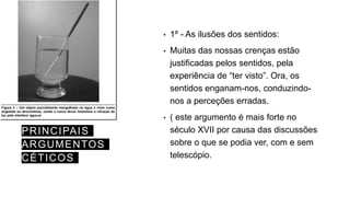 PRINCIPAIS
ARGUMENTOS
CÉTICOS
• 1º - As ilusões dos sentidos:
• Muitas das nossas crenças estão
justificadas pelos sentidos, pela
experiência de “ter visto”. Ora, os
sentidos enganam-nos, conduzindo-
nos a perceções erradas.
• ( este argumento é mais forte no
século XVII por causa das discussões
sobre o que se podia ver, com e sem
telescópio.
 
