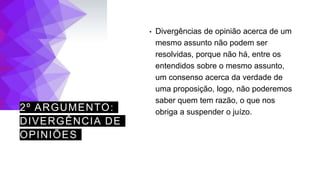 2º ARGUMENTO:
DIVERGÊNCIA DE
OPINIÕES
• Divergências de opinião acerca de um
mesmo assunto não podem ser
resolvidas, porque não há, entre os
entendidos sobre o mesmo assunto,
um consenso acerca da verdade de
uma proposição, logo, não poderemos
saber quem tem razão, o que nos
obriga a suspender o juízo.
 