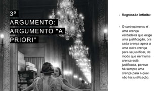 3º
ARGUMENTO:
ARGUMENTO "A
PRIORI"
• Regressão infinita:
• O conhecimento é
uma crença
verdadeira que exige
uma justificação, ora
cada crença apela a
uma outra crença
para se justificar, de
modo que nenhuma
crença está
justificada, porque
há sempre uma
crença para a qual
não há justificação.
 